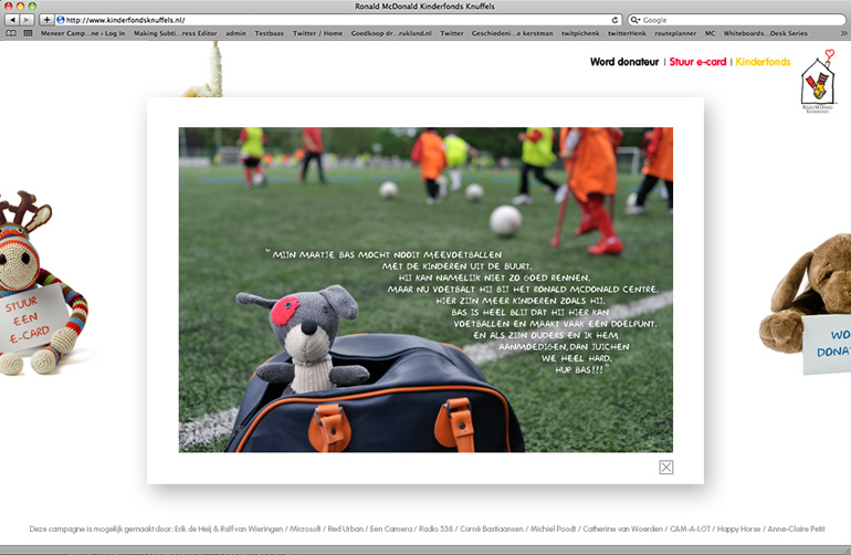 Dit is een afbeelding van een actiewebsite die gemaakt is voor het Ronald McDonald Kinderfonds om aandacht te geven voor hun vijf belangrijkste pijlers. In de donateurswervingscampagne die door Ralf van Wieringen samen met Erik de Heij (meneerCampagne) gewonnen werd bij een ADCN workshop, werd geheel vrijblijvend ontwikkeld. In de campagne spelen de knuffels van de patientjes de hoofdrol. Ze vertellen je wat het Ronald McDonald Kinderfonds allemaal doet voor de patiëntjes en de ouders. Zoals sportvelden, sporten organiseren, vakantie, woningen naast het ziekenhuis en verschillende activiteiten in en om het kinderziekenhuis. Ontwikkeld en gemaakt door Activates merkversterkend reclamebureau uit Sassenheim.